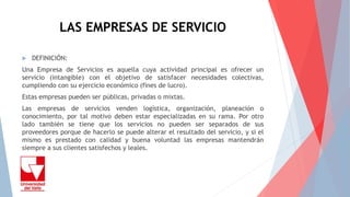 LAS EMPRESAS DE SERVICIO
 DEFINICIÓN:
Una Empresa de Servicios es aquella cuya actividad principal es ofrecer un
servicio (intangible) con el objetivo de satisfacer necesidades colectivas,
cumpliendo con su ejercicio económico (fines de lucro).
Estas empresas pueden ser públicas, privadas o mixtas.
Las empresas de servicios venden logística, organización, planeación o
conocimiento, por tal motivo deben estar especializadas en su rama. Por otro
lado también se tiene que los servicios no pueden ser separados de sus
proveedores porque de hacerlo se puede alterar el resultado del servicio, y si el
mismo es prestado con calidad y buena voluntad las empresas mantendrán
siempre a sus clientes satisfechos y leales.
 