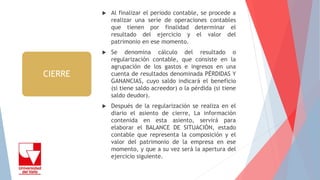  Al finalizar el periodo contable, se procede a
realizar una serie de operaciones contables
que tienen por finalidad determinar el
resultado del ejercicio y el valor del
patrimonio en ese momento.
 Se denomina cálculo del resultado o
regularización contable, que consiste en la
agrupación de los gastos e ingresos en una
cuenta de resultados denominada PÉRDIDAS Y
GANANCIAS, cuyo saldo indicará el beneficio
(si tiene saldo acreedor) o la pérdida (si tiene
saldo deudor).
 Después de la regularización se realiza en el
diario el asiento de cierre, La información
contenida en esta asiento, servirá para
elaborar el BALANCE DE SITUACIÓN, estado
contable que representa la composición y el
valor del patrimonio de la empresa en ese
momento, y que a su vez será la apertura del
ejercicio siguiente.
CIERRE
 