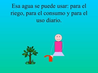 Esa agua se puede usar: para el riego, para el consumo y para el uso diario. 