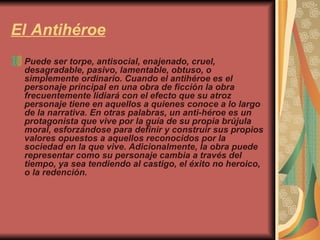 El   Antihéroe Puede ser torpe, antisocial, enajenado, cruel, desagradable, pasivo, lamentable, obtuso, o simplemente ordinario. Cuando el antihéroe es el personaje principal en una obra de ficción la obra frecuentemente lidiará con el efecto que su atroz personaje tiene en aquellos a quienes conoce a lo largo de la narrativa. En otras palabras, un anti-héroe es un protagonista que vive por la guía de su propia brújula moral, esforzándose para definir y construir sus propios valores opuestos a aquellos reconocidos por la sociedad en la que vive. Adicionalmente, la obra puede representar como su personaje cambia a través del tiempo, ya sea tendiendo al castigo, el éxito no heroico, o la redención.  