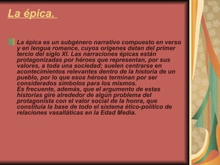 La épica.  La épica es un subgénero narrativo compuesto en verso y en lengua romance, cuyos orígenes datan del primer tercio del siglo XI. Las narraciones épicas están protagonizadas por héroes que representan, por sus valores, a toda una sociedad; suelen centrarse en acontecimientos relevantes dentro de la historia de un pueblo, por lo que esos héroes terminan por ser considerados símbolos para los mismos. Es frecuente, además, que el argumento de estas historias gire alrededor de algún problema del protagonista con el valor social de la honra, que constituía la base de todo el sistema ético-político de relaciones vasalláticas en la Edad Media. 