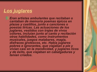 Los juglares Eran artistas ambulantes que recitaban o cantaban de memoria poemas épicos en plazas y castillos, junto a canciones o poesías líricas. Las actuaciones de los juglares, vestidos con trajes de vivos colores, incluían junto al canto y recitación otras habilidades, como instrumentos musicales, juegos malabares, magia, disfraces grotescos, etc. Había juglares pobres e ignorantes, que viajaban a pie y vivían casi en la mendicidad, y juglares ricos y de éxito, que viajaban en cabalgaduras y tenían criados. 