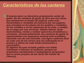 Características de los cantares El poema épico se denomina propiamente cantar de gesta. De los cantares de gesta se dice que son obras que pertenecen al mester de juglaría, pues eran transmitidos y recitados de memoria por los juglares que actuaban en las plazas de los pueblos y ciudades, en los castillos o en las estancias de la corte, a cambio de un pago por sus servicios. Sabían danzar, tocar instrumentos, recitar y realizar ejercicios acrobáticos y circenses. Consecuentemente, los cantares de gesta se representaban con apoyatura musical ante el público, haciendo uso de una monodia: una ligera cadencia final en cada uno de los versos que era subrayada en el primero y último de cada tirada (entonación y conclusión). El objetivo de este recitado público era doble: entretener e informar al auditorio, aunque sin propósitos moralizantes ni pedagógicos (propósitos que sí serían propios de las obras del mester de clerecía). 