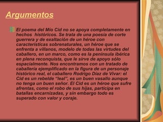 Argumentos El poema del Mío Cid no se apoya completamente en hechos  históricos. Se trata de una poesía de corte guerrera y de exaltación de un héroe con características sobrenaturales, un héroe que se enfrenta a villanos, modelo de todas las virtudes del caballero, en un marco, como es la península ibérica en plena reconquista, que le sirve de apoyo sólo espacialmente. Nos encontramos con un tratado de caballería ejemplificado en la figura de un personaje histórico real, el caballero Rodrigo Díaz de Vivar: el Cid es un rebelde “leal”, es un buen vasallo aunque no tenga un buen señor. El Cid es un héroe que sufre afrentas, como el robo de sus hijas, participa en batallas encarnizadas, y sin embargo todo es superado con valor y coraje.    
