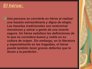 El héroe:  Una persona se convierte en héroe al realizar una hazaña extraordinaria y digna de elogio. Las hazañas tradicionales son exterminar monstruos y salvar a gente de una muerte segura. Un héroe satisface las definiciones de lo que se considera bueno y noble en su cultura de origen. Sin embargo, en la literatura y especialmente en las tragedias, el héroe puede también tener graves defectos que le llevan a la perdición . 