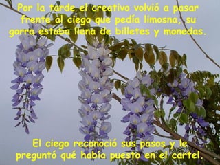 El ciego reconoció sus pasos y le preguntó qué había puesto en el cartel. Por la tarde el creativo volvió a pasar frente al ciego que pedía limosna, su gorra estaba llena de billetes y monedas.