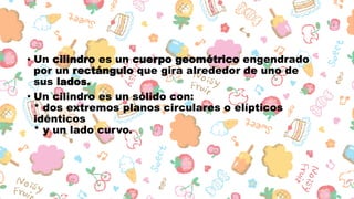 • Un cilindro es un cuerpo geométrico engendrado
por un rectángulo que gira alrededor de uno de
sus lados.
• Un cilindro es un sólido con:
* dos extremos planos circulares o elípticos
idénticos
* y un lado curvo.
 