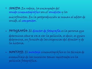 SONIDO : En rodaje, los encargados del  sonido cinematográfico  son el  sonidista  y los microfonistas. En la postproducción se suman el editor de sonido, el  compositor .  FOTOGRAFÍA : El  director de fotografía  es la persona que determina cómo se va a ver la película, es decir, es quien determina, en función de las exigencias del director y de la historia. MONTAJE : El  montaje  cinematográfico es la técnica de ensamblaje de las sucesivas tomas registradas en la película fotográfica.  