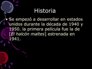 Historia  Se empezó a desarrollar en estados unidos durante la década de 1940 y 1950. la primera película fue la de [ El halcón maltes ] estrenada en 1941. 