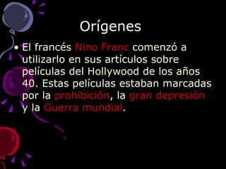Orígenes  El francés  Nino   Franc  comenzó a utilizarlo en sus artículos sobre películas del Hollywood de los años 40. Estas películas estaban marcadas por la  prohibición , la  gran depresión  y la  Guerra mundial . 