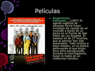 Películas Sospechosos habituales __(1997) El agente especial de aduanas David Kujan investiga las causas de un incendio a bordo de un barco en el Puerto de San Pedro de Los Angeles. El balance es de 27 muertos, que al parecer han sido asesinados. Todo implica a Dean Keaton, un ex policía delincuente al que Kujan lleva años persiguiendo. Durante el interrogatorio, Kujan le habla de un misterioso hombre. 