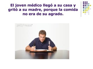 El joven médico llegó a su casa y gritó a su madre, porque la comida no era de su agrado. 