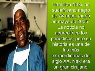 Hamilton Naki, un sudafricano negro de 78 años, murió en mayo de 2005.  La noticia no apareció en los periódicos, pero su historia es una de las más extraordinarias del siglo XX. Naki era un gran cirujano. 