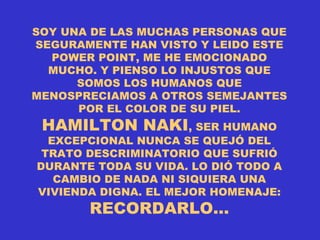 SOY UNA DE LAS MUCHAS PERSONAS QUE SEGURAMENTE HAN VISTO Y LEIDO ESTE POWER POINT, ME HE EMOCIONADO MUCHO. Y PIENSO LO INJUSTOS QUE SOMOS LOS HUMANOS QUE MENOSPRECIAMOS A OTROS SEMEJANTES POR EL COLOR DE SU PIEL.  HAMILTON NAKI , SER HUMANO EXCEPCIONAL NUNCA SE QUEJÓ DEL TRATO DESCRIMINATORIO QUE SUFRIÓ DURANTE TODA SU VIDA. LO DIÓ TODO A CAMBIO DE NADA NI SIQUIERA UNA VIVIENDA DIGNA. EL MEJOR HOMENAJE:  RECORDARLO… 