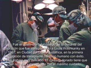       Fue él quien retiró del cuerpo de la donante del corazón que fue transplantado a Louis Washkanky en 1967, en Ciudad del Cabo, Sudáfrica, en la primera operación de transplante cardíaco humano con éxito . Es un trabajo muy delicado. El corazón donado tiene que ser retirado y preservado con el máximo cuidado. 