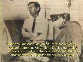 Comenzó limpiando las jaulas. Pero era curioso y aprendía deprisa. Aprendió la técnica quirúrgica viendo a los médicos blancos que practicaban las técnicas de transplantes en perros y cerdos. 