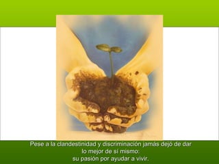 Pese a la clandestinidad y discriminación jamás dejó de dar lo mejor de sí mismo: su pasión por ayudar a vivir. 