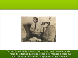 Comenzó limpiando las jaulas. Pero era curioso y aprendía deprisa. Aprendió la técnica quirúrgica viendo a los médicos blancos que practicaban las técnicas de transplantes en perros y cerdos. 