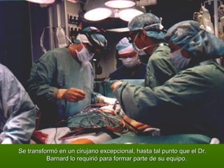 Se transformó en un cirujano excepcional, hasta tal punto que el Dr. Barnard lo requirió para formar parte de su equipo. 