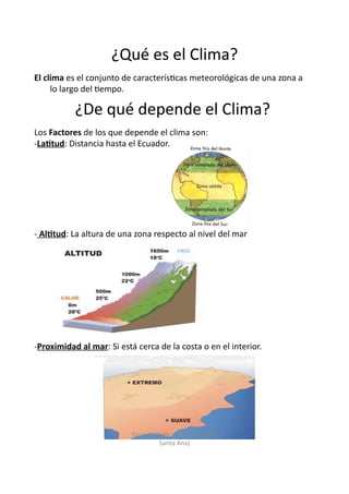¿Qué	
  es	
  el	
  Clima?	
  
El	
  clima	
  es	
  el	
  conjunto	
  de	
  caracterís/cas	
  meteorológicas	
  de	
  una	
  zona	
  a	
  
lo	
  largo	
  del	
  /empo.	
  
Los	
  Factores	
  de	
  los	
  que	
  depende	
  el	
  clima	
  son:	
  
-­‐ La3tud:	
  Distancia	
  hasta	
  el	
  Ecuador.	
  
-­‐ 	
  Al3tud:	
  La	
  altura	
  de	
  una	
  zona	
  respecto	
  al	
  nivel	
  del	
  mar	
  
-­‐ Proximidad	
  al	
  mar:	
  Si	
  está	
  cerca	
  de	
  la	
  costa	
  o	
  en	
  el	
  interior.	
  
¿De	
  qué	
  depende	
  el	
  Clima?	
  
Silvia	
  Pintado	
  (Parque-­‐Colegio	
  
Santa	
  Ana)	
  
 