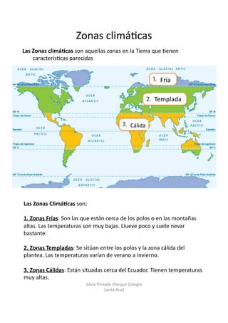 Zonas	
  climá/cas	
  
Las	
  Zonas	
  climá3cas	
  son	
  aquellas	
  zonas	
  en	
  la	
  Tierra	
  que	
  /enen	
  
caracterís/cas	
  parecidas	
  
Fría	
  
Templada	
  
Cálida	
  
Las	
  Zonas	
  Climá3cas	
  son:	
  
1.	
  Zonas	
  Frías:	
  Son	
  las	
  que	
  están	
  cerca	
  de	
  los	
  polos	
  o	
  en	
  las	
  montañas	
  
altas.	
  Las	
  temperaturas	
  son	
  muy	
  bajas.	
  Llueve	
  poco	
  y	
  suele	
  nevar	
  
bastante.	
  
2.	
  Zonas	
  Templadas:	
  Se	
  sitúan	
  entre	
  los	
  polos	
  y	
  la	
  zona	
  cálida	
  del	
  
plantea.	
  Las	
  temperaturas	
  varían	
  de	
  verano	
  a	
  invierno.	
  
3.	
  Zonas	
  Cálidas:	
  Están	
  situadas	
  cerca	
  del	
  Ecuador.	
  Tienen	
  temperaturas	
  
muy	
  altas.	
  
Silvia	
  Pintado	
  (Parque-­‐Colegio	
  
Santa	
  Ana)	
  
 