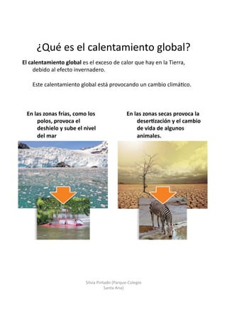 ¿Qué	
  es	
  el	
  calentamiento	
  global?	
  
El	
  calentamiento	
  global	
  es	
  el	
  exceso	
  de	
  calor	
  que	
  hay	
  en	
  la	
  Tierra,	
  
debido	
  al	
  efecto	
  invernadero.	
  	
  
Este	
  calentamiento	
  global	
  está	
  provocando	
  un	
  cambio	
  climá/co.	
  
En	
  las	
  zonas	
  frías,	
  como	
  los	
  
polos,	
  provoca	
  el	
  
deshielo	
  y	
  sube	
  el	
  nivel	
  
del	
  mar	
  
En	
  las	
  zonas	
  secas	
  provoca	
  la	
  
deser3zación	
  y	
  el	
  cambio	
  
de	
  vida	
  de	
  algunos	
  
animales.	
  
Silvia	
  Pintado	
  (Parque-­‐Colegio	
  
Santa	
  Ana)	
  
 