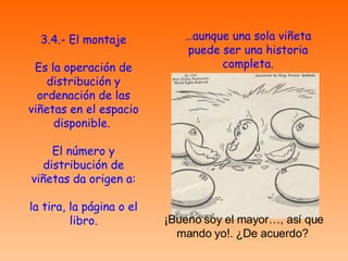 3.4.- El montaje Es la operación de distribución y ordenación de las viñetas en el espacio disponible.  El número y distribución de viñetas da origen a: la tira, la página o el libro. … aunque una sola viñeta puede ser una historia completa. ¡Bueno soy el mayor…, así que mando yo!. ¿De acuerdo?  