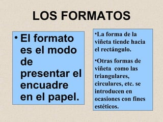 LOS FORMATOS El formato es el modo de presentar el encuadre en el papel. La forma de la viñeta tiende hacia el rectángulo. Otras formas de viñeta  como las triangulares, circulares, etc. se introducen en ocasiones con fines estéticos. 