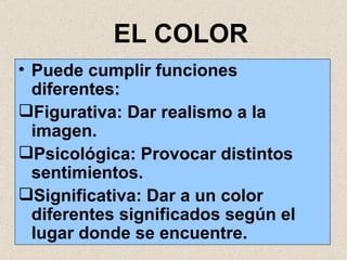 EL COLOR Puede cumplir funciones diferentes: Figurativa: Dar realismo a la imagen. Psicológica: Provocar distintos sentimientos. Significativa: Dar a un color diferentes significados según el lugar donde se encuentre. 