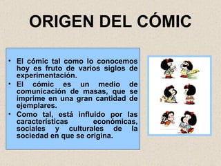ORIGEN DEL CÓMIC El cómic tal como lo conocemos hoy es fruto de varios siglos de experimentación. El cómic es un medio de comunicación de masas, que se imprime en una gran cantidad de ejemplares. Como tal, está influido por las características económicas, sociales y culturales de la sociedad en que se origina. 