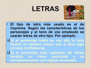 LETRAS El tipo de letra más usado es el de imprenta. Según las características de los personajes y el tono de voz empleado se usarán letras de otro tipo. Por ejemplo: Si el personaje habla en voz alta la letra tendrá un tamaño mayor que si dice algo en tono confidencial.  Si el personaje está cantando las letras tendrán un ritmo ondulante y se complementarán con signos musicales. 