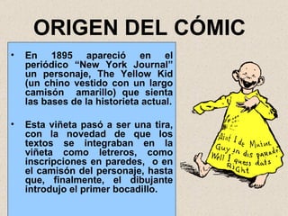 ORIGEN DEL CÓMIC En 1895 apareció en el periódico “ New York Journal” un personaje, The  Yellow Kid (un chino vestido con un largo camisón  amarillo) que sienta las bases de la historieta actual. Esta viñeta pasó a ser una tira, con la novedad de que los textos se integraban en la viñeta como letreros, como inscripciones en paredes,  o en el camisón del personaje, hasta que, finalmente, el dibujante introdujo el primer bocadillo. 