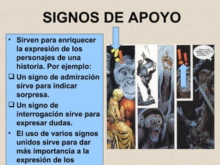 SIGNOS DE APOYO Sirven para enriquecer la expresión de los personajes de una historia. Por ejemplo: Un signo de admiración sirve para indicar sorpresa. Un signo de interrogación sirve para expresar dudas. El uso de varios signos unidos sirve para dar más importancia a la expresión de los personajes. 