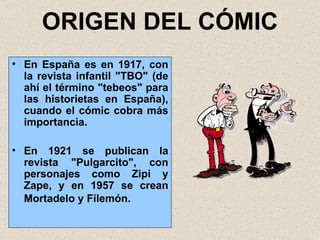 ORIGEN DEL CÓMIC En España es en 1917, con la revista infantil "TBO" (de ahí el término "tebeos" para las historietas en España), cuando el cómic cobra más importancia. En 1921 se publican la revista "Pulgarcito", con personajes como Zipi y Zape, y en 1957 se crean Mortadelo y Filemón.   