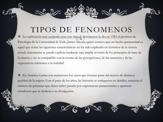 TIPOS DE FENOMENOS
 La explicación más aceptada para este tipo de fenómenos la dio en 1981 el profesor de
Psicología de la Universidad de York, James Alcock, quien sostuvo que un hecho paranormal es
aquel que reúne las siguientes características: no ha sido explicado en términos de la ciencia
actual; únicamente se puede explicar mediante una amplia revisión de los principios de base de
la ciencia; y no es compatible con la norma de las percepciones, de las creencias y de las
expectativas referentes a la realidad.
 En América Latina son numerosos los casos que forman parte del acervo de distintos
pueblos de la región. Con el paso de los años, las historias se enriquecen en detalles, aumenta el
número de personas que dicen haber pasado por experiencias paranormales y aparecen
estudiosos que se dedican a su divulgación.
 
