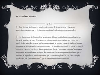  Actividad residual
 Este tipo de fenómeno es mucho más común de lo que se cree y hasta nos
atreveríamos a decir que es el tipo más común de los fenómenos paranormales.
 La forma más fácil de explicar la actividad del tipo residual es compararlo con un
bucle de un disco, se trata de una escena o imagen que se reproduce una y otra vez a
través de los años. En general los lugares en donde se reporta esta actividad son lugares
en donde se produjo algún evento traumático y la opinión mayoritaria es que al ocurrir el
evento en cuestión éste libera lo que podríamos llamar “impresión psíquica” que queda
impresa en la atmósfera de un lugar. La manifestación no siempre es visual sino que a
menudo se reproducen sonidos y ruidos que no tienen explicación. Un claro ejemplo
pueden ser los "pasos fantasma", que se escuchan tan frecuentemente.
 
