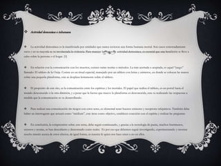  Actividaddemoníaca o inhumana
 La actividad demoníaca es la manifestada por entidades que nunca tuvieron una forma humana mortal. Son casos extremadamente
raros y en su mayoría se ve involucrada la violencia. Para manejar los casos de actividad demoníaca, es esencial que una bendición se lleve a
cabo sobre la persona o el hogar. [1]
 En relación con la comunicación con los muertos, existen varias teorías o métodos. La más acertada o aceptada, es aquel “juego”
llamado: El tablero de la Ouija. Cosiste en un ritual especial, manejado por un tablero con letras y números, en donde se colocan las manos
sobre una pequeña plataforma, esta se desplaza lentamente sobre el tablero.
 El propósito de este rito, es la comunicación entre los espíritus y los mortales. El papel que realiza el tablero, es un portal hacia el
mundo desconocido o la otra dimisión, y a pesar que la fuerza que mueve la plataforma es desconocida, esta va realizando las respuestas a
medida que la comunicación se va desarrollando.
 Para realizar una comunicación sin riesgos con estos seres, es elemental tener buenos emisores y receptores telepáticos. También debe
haber un interrogante que actuará como “médium”, este tiene como objetivo, establecer conexión con el espíritu y realizar las preguntas
 En conclusión, la comprensión sobre este tema, debe seguir continuando, y gracias a la tecnología de punta, muchos fenómenos,
secretos y teorías, se han descubierto y demostrado como reales. Es por eso que debemos seguir investigando, experimentando y mostrar
mucho interés acerca de estos efectos, de igual forma, es nuestra fe quien nos hace creer o no en ellos.
 