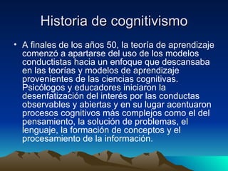 Historia de cognitivismo A finales de los años 50, la teoría de aprendizaje comenzó a apartarse del uso de los modelos conductistas hacia un enfoque que descansaba en las teorías y modelos de aprendizaje provenientes de las ciencias cognitivas. Psicólogos y educadores iniciaron la desenfatización del interés por las conductas observables y abiertas y en su lugar acentuaron procesos cognitivos más complejos como el del pensamiento, la solución de problemas, el lenguaje, la formación de conceptos y el procesamiento de la información.  