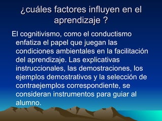 ¿cuáles factores influyen en el aprendizaje ? El cognitivismo, como el conductismo enfatiza el papel que juegan las condiciones ambientales en la facilitación del aprendizaje. Las explicativas instruccionales, las demostraciones, los ejemplos demostrativos y la selección de contraejemplos correspondiente, se consideran instrumentos para guiar al alumno. 