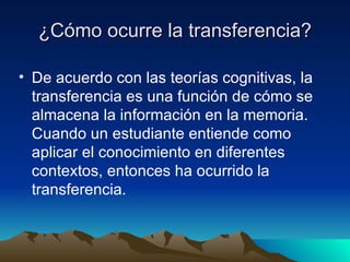 ¿Cómo ocurre la transferencia? De acuerdo con las teorías cognitivas, la transferencia es una función de cómo se almacena la información en la memoria. Cuando un estudiante entiende como aplicar el conocimiento en diferentes contextos, entonces ha ocurrido la transferencia.  