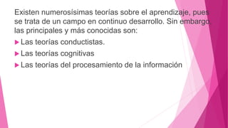 Existen numerosísimas teorías sobre el aprendizaje, pues
se trata de un campo en continuo desarrollo. Sin embargo,
las principales y más conocidas son:
 Las teorías conductistas.
 Las teorías cognitivas
 Las teorías del procesamiento de la información
 