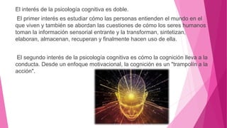 El interés de la psicología cognitiva es doble.
El primer interés es estudiar cómo las personas entienden el mundo en el
que viven y también se abordan las cuestiones de cómo los seres humanos
toman la información sensorial entrante y la transforman, sintetizan,
elaboran, almacenan, recuperan y finalmente hacen uso de ella.
El segundo interés de la psicología cognitiva es cómo la cognición lleva a la
conducta. Desde un enfoque motivacional, la cognición es un "trampolín a la
acción".
 