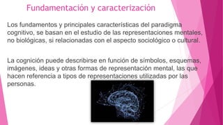 Fundamentación y caracterización
Los fundamentos y principales características del paradigma
cognitivo, se basan en el estudio de las representaciones mentales,
no biológicas, si relacionadas con el aspecto sociológico o cultural.
La cognición puede describirse en función de símbolos, esquemas,
imágenes, ideas y otras formas de representación mental, las que
hacen referencia a tipos de representaciones utilizadas por las
personas.
 