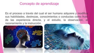 Concepto de aprendizaje
Es el proceso a través del cual el ser humano adquiere y modifica
sus habilidades, destrezas, conocimientos o conductas como fruto
de las experiencia directa, y el estudio, la observación, el
razonamiento y la instrucción.
 