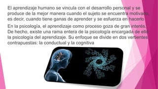El aprendizaje humano se vincula con el desarrollo personal y se
produce de la mejor manera cuando el sujeto se encuentra motivado,
es decir, cuando tiene ganas de aprender y se esfuerza en hacerlo
En la psicología, el aprendizaje como proceso goza de gran interés.
De hecho, existe una rama entera de la psicología encargada de ello:
la psicología del aprendizaje. Su enfoque se divide en dos vertientes
contrapuestas: la conductual y la cognitiva
 