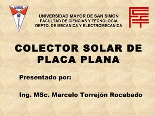 COLECTOR SOLAR DE PLACA PLANA Presentado por:  Ing. MSc. Marcelo Torrejón Rocabado UNIVERSIDAD MAYOR DE SAN SIMON FACULTAD DE CIENCIAS Y TECNOLOGIA DEPTO. DE MECANICA Y ELECTROMECANICA 