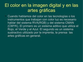El color en la imagen digital y en las artes gráficas Cuando hablamos del color en las tecnologías o los instrumentos que trabajan con color luz es necesario hablar del sistema RVA(RGB) y del sistema CMAN (CMYK). El primero es un sistema aditivo que utiliza el Rojo, el Verde y el Azul. El segundo es un sistema sustractivo utilizado por la imprenta, la prensa  las artes gráficas en general. 