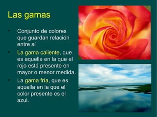 Las gamas Conjunto de colores que guardan relación entre sí   La gama caliente , que es aquella en la que el rojo está presente en mayor o menor medida. La  gama fría , que es aquella en la que el color presente es el azul. 