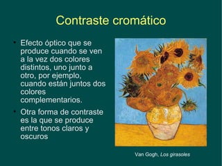 Contraste cromático Efecto óptico que se produce cuando se ven a la vez dos colores distintos, uno junto a otro, por ejemplo,  cuando están juntos dos colores complementarios.  Otra forma de contraste es la que se produce entre tonos claros y oscuros Van Gogh,  Los girasoles 