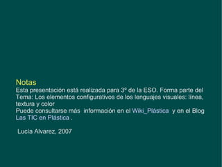 Notas Esta presentación está realizada para 3º de la ESO. Forma parte del Tema: Los elementos configurativos de los lenguajes visuales: línea, textura y color Puede consultarse más  información en el  Wiki_Plástica   y en el Blog  Las TIC en Plástica   .  Lucía Alvarez, 2007 